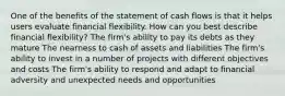 One of the benefits of the statement of cash flows is that it helps users evaluate financial flexibility. How can you best describe financial flexibility? The firm's ability to pay its debts as they mature The nearness to cash of assets and liabilities The firm's ability to invest in a number of projects with different objectives and costs The firm's ability to respond and adapt to financial adversity and unexpected needs and opportunities