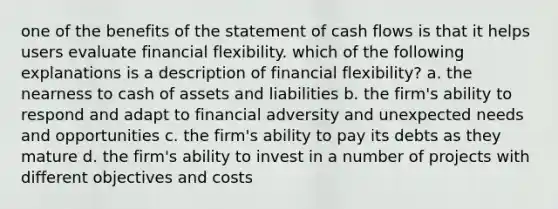 one of the benefits of the statement of cash flows is that it helps users evaluate financial flexibility. which of the following explanations is a description of financial flexibility? a. the nearness to cash of assets and liabilities b. the firm's ability to respond and adapt to financial adversity and unexpected needs and opportunities c. the firm's ability to pay its debts as they mature d. the firm's ability to invest in a number of projects with different objectives and costs