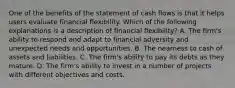 One of the benefits of the statement of cash flows is that it helps users evaluate financial flexibility. Which of the following explanations is a description of financial flexibility? A. The firm's ability to respond and adapt to financial adversity and unexpected needs and opportunities. B. The nearness to cash of assets and liabilities. C. The firm's ability to pay its debts as they mature. D. The firm's ability to invest in a number of projects with different objectives and costs.