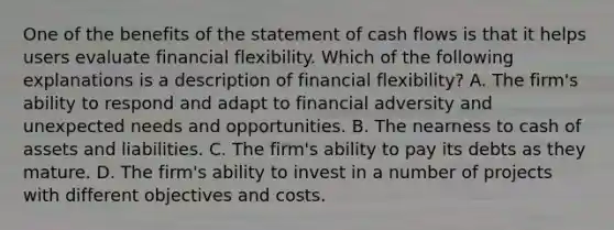 One of the benefits of the statement of cash flows is that it helps users evaluate financial flexibility. Which of the following explanations is a description of financial flexibility? A. The firm's ability to respond and adapt to financial adversity and unexpected needs and opportunities. B. The nearness to cash of assets and liabilities. C. The firm's ability to pay its debts as they mature. D. The firm's ability to invest in a number of projects with different objectives and costs.