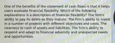 One of the benefits of the statement of cash flows is that it helps users evaluate financial flexibility. Which of the following explanations is a description of financial flexibility? The firm's ability to pay its debts as they mature. The firm's ability to invest in a number of projects with different objectives and costs. The nearness to cash of assets and liabilities. The firm's ability to respond and adapt to financial adversity and unexpected needs and opportunities.