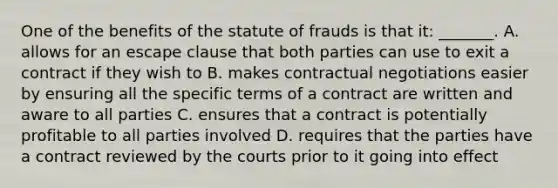 One of the benefits of the statute of frauds is that it: _______. A. allows for an escape clause that both parties can use to exit a contract if they wish to B. makes contractual negotiations easier by ensuring all the specific terms of a contract are written and aware to all parties C. ensures that a contract is potentially profitable to all parties involved D. requires that the parties have a contract reviewed by the courts prior to it going into effect