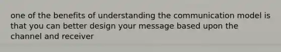 one of the benefits of understanding the communication model is that you can better design your message based upon the channel and receiver