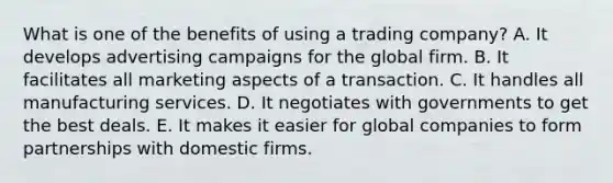 What is one of the benefits of using a trading company? A. It develops advertising campaigns for the global firm. B. It facilitates all marketing aspects of a transaction. C. It handles all manufacturing services. D. It negotiates with governments to get the best deals. E. It makes it easier for global companies to form partnerships with domestic firms.