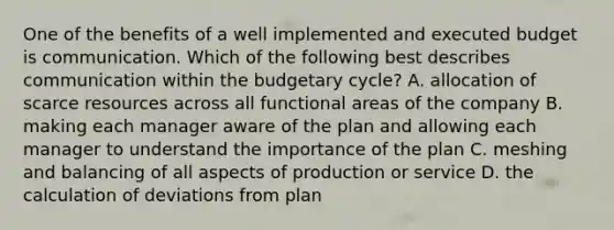 One of the benefits of a well implemented and executed budget is communication. Which of the following best describes communication within the budgetary cycle? A. allocation of scarce resources across all functional areas of the company B. making each manager aware of the plan and allowing each manager to understand the importance of the plan C. meshing and balancing of all aspects of production or service D. the calculation of deviations from plan