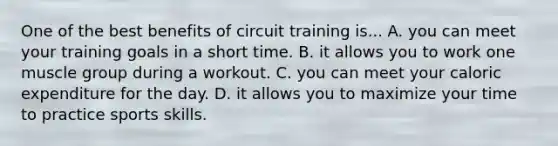 One of the best benefits of circuit training is... A. you can meet your training goals in a short time. B. it allows you to work one muscle group during a workout. C. you can meet your caloric expenditure for the day. D. it allows you to maximize your time to practice sports skills.