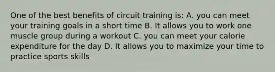 One of the best benefits of circuit training is: A. you can meet your training goals in a short time B. It allows you to work one muscle group during a workout C. you can meet your calorie expenditure for the day D. It allows you to maximize your time to practice sports skills