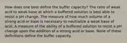 How does one best define the buffer capacity? The ratio of weak acid to weak base at which a buffered solution is best able to resist a pH change. The measure of how much volume of a strong acid or base is necessary to neutralize a weak base of acid. A measure of the ability of a buffered solution to resist a pH change upon the addition of a strong acid or base. None of these definitions define the buffer capacity.