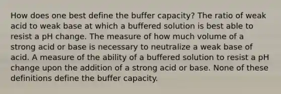 How does one best define the buffer capacity? The ratio of weak acid to weak base at which a buffered solution is best able to resist a pH change. The measure of how much volume of a strong acid or base is necessary to neutralize a weak base of acid. A measure of the ability of a buffered solution to resist a pH change upon the addition of a strong acid or base. None of these definitions define the buffer capacity.