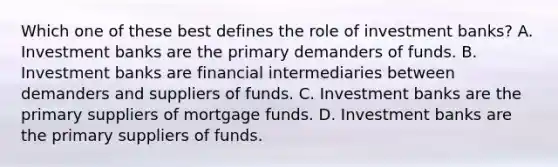 Which one of these best defines the role of investment banks? A. Investment banks are the primary demanders of funds. B. Investment banks are financial intermediaries between demanders and suppliers of funds. C. Investment banks are the primary suppliers of mortgage funds. D. Investment banks are the primary suppliers of funds.