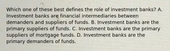 Which one of these best defines the role of investment banks? A. Investment banks are financial intermediaries between demanders and suppliers of funds. B. Investment banks are the primary suppliers of funds. C. Investment banks are the primary suppliers of mortgage funds. D. Investment banks are the primary demanders of funds.