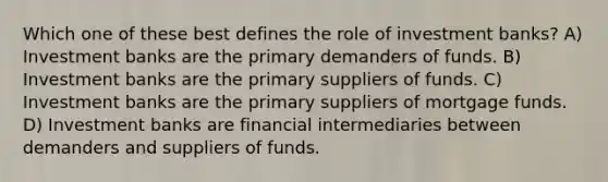 Which one of these best defines the role of investment banks? A) Investment banks are the primary demanders of funds. B) Investment banks are the primary suppliers of funds. C) Investment banks are the primary suppliers of mortgage funds. D) Investment banks are financial intermediaries between demanders and suppliers of funds.