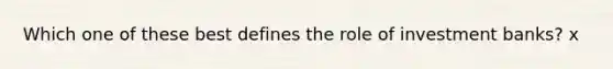 Which one of these best defines the role of investment banks? x