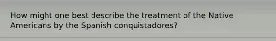 How might one best describe the treatment of the Native Americans by the Spanish conquistadores?