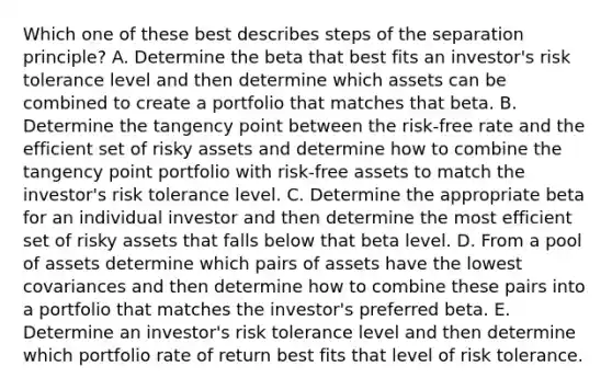 Which one of these best describes steps of the separation principle? A. Determine the beta that best fits an investor's risk tolerance level and then determine which assets can be combined to create a portfolio that matches that beta. B. Determine the tangency point between the risk-free rate and the efficient set of risky assets and determine how to combine the tangency point portfolio with risk-free assets to match the investor's risk tolerance level. C. Determine the appropriate beta for an individual investor and then determine the most efficient set of risky assets that falls below that beta level. D. From a pool of assets determine which pairs of assets have the lowest covariances and then determine how to combine these pairs into a portfolio that matches the investor's preferred beta. E. Determine an investor's risk tolerance level and then determine which portfolio rate of return best fits that level of risk tolerance.