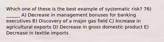 Which one of these is the best example of systematic risk? 76) ______ A) Decrease in management bonuses for banking executives B) Discovery of a major gas field C) Increase in agricultural exports D) Decrease in gross domestic product E) Decrease in textile imports