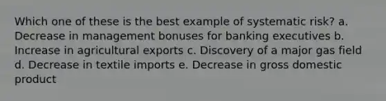 Which one of these is the best example of systematic risk? a. Decrease in management bonuses for banking executives b. Increase in agricultural exports c. Discovery of a major gas field d. Decrease in textile imports e. Decrease in gross domestic product