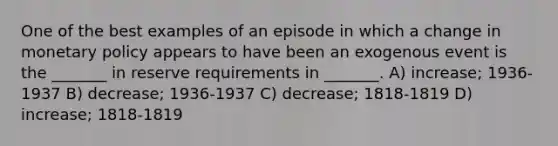 One of the best examples of an episode in which a change in monetary policy appears to have been an exogenous event is the _______ in reserve requirements in _______. A) increase; 1936-1937 B) decrease; 1936-1937 C) decrease; 1818-1819 D) increase; 1818-1819