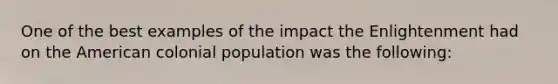 One of the best examples of the impact the Enlightenment had on the American colonial population was the following: