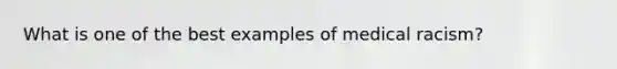 What is one of the best examples of medical racism?