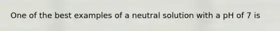 One of the best examples of a neutral solution with a pH of 7 is