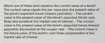 Which one of these best explains the current value of a bond? - The current value equals the par value plus the present value of the bond's expected future interest payments. - The current value is the present value of the bond's expected future cash flows discounted at the market rate of interest. - The current value is the present value of the bond's expected future interest payments discounted at the coupon rate. - The current value is the future value of the bond's cash flows compounded at the market rate of interest.