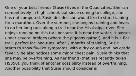 One of your best friends (Susie) lives in the Quad cities. She ran competitively in high school, but since coming to college, she has not competed. Susie decides she would like to start training for a marathon. Over the summer, she begins training and loves to do her long runs along a trail near the Mississippi river. She enjoys running on this trail because it is near the water, it passes under several bridges (where the pigeons gather), and it is a flat trail, perfect for long runs. After 2 months of training, Susie starts to show flu-like symptoms, with a dry cough and low grade fever. S he also notices some minor chest pain. Susie thinks that she may be overtraining. As her friend (that has recently taken HS350), you think of another possibility instead of overtraining. Another possibility that Susie should consider is