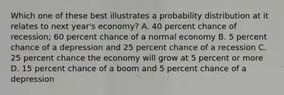 Which one of these best illustrates a probability distribution at it relates to next year's economy? A. 40 percent chance of recession; 60 percent chance of a normal economy B. 5 percent chance of a depression and 25 percent chance of a recession C. 25 percent chance the economy will grow at 5 percent or more D. 15 percent chance of a boom and 5 percent chance of a depression