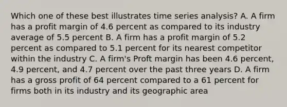 Which one of these best illustrates time series analysis? A. A firm has a profit margin of 4.6 percent as compared to its industry average of 5.5 percent B. A firm has a profit margin of 5.2 percent as compared to 5.1 percent for its nearest competitor within the industry C. A firm's Proft margin has been 4.6 percent, 4.9 percent, and 4.7 percent over the past three years D. A firm has a gross profit of 64 percent compared to a 61 percent for firms both in its industry and its geographic area