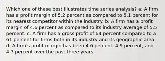 Which one of these best illustrates time series analysis? a: A firm has a profit margin of 5.2 percent as compared to 5.1 percent for its nearest competitor within the industry. b: A firm has a profit margin of 4.6 percent as compared to its industry average of 5.5 percent. c: A firm has a gross profit of 64 percent compared to a 61 percent for firms both in its industry and its geographic area. d: A firm's profit margin has been 4.6 percent, 4.9 percent, and 4.7 percent over the past three years.