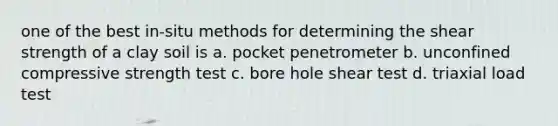 one of the best in-situ methods for determining the shear strength of a clay soil is a. pocket penetrometer b. unconfined compressive strength test c. bore hole shear test d. triaxial load test