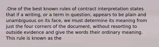 .One of the best known rules of contract interpretation states that if a writing, or a term in question, appears to be plain and unambiguous on its face, we must determine its meaning from just the four corners of the document, without resorting to outside evidence and give the words their ordinary meaning. This rule is known as the