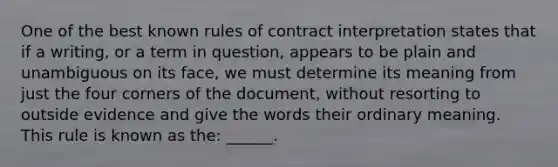 One of the best known rules of contract interpretation states that if a writing, or a term in question, appears to be plain and unambiguous on its face, we must determine its meaning from just the four corners of the document, without resorting to outside evidence and give the words their ordinary meaning. This rule is known as the: ______.