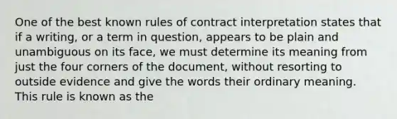 One of the best known rules of contract interpretation states that if a writing, or a term in question, appears to be plain and unambiguous on its face, we must determine its meaning from just the four corners of the document, without resorting to outside evidence and give the words their ordinary meaning. This rule is known as the