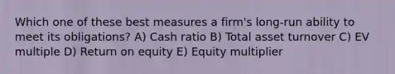 Which one of these best measures a firm's long-run ability to meet its obligations? A) Cash ratio B) Total asset turnover C) EV multiple D) Return on equity E) Equity multiplier