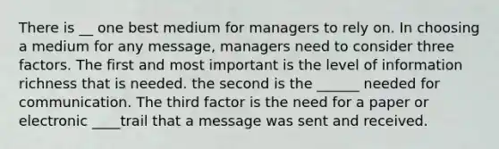 There is __ one best medium for managers to rely on. In choosing a medium for any message, managers need to consider three factors. The first and most important is the level of information richness that is needed. the second is the ______ needed for communication. The third factor is the need for a paper or electronic ____trail that a message was sent and received.