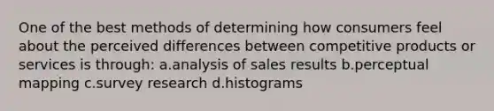 One of the best methods of determining how consumers feel about the perceived differences between competitive products or services is through: a.analysis of sales results b.perceptual mapping c.survey research d.histograms