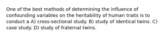 One of the best methods of determining the influence of confounding variables on the heritability of human traits is to conduct a A) cross-sectional study. B) study of identical twins. C) case study. D) study of fraternal twins.