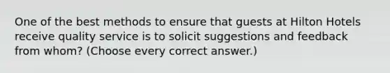 One of the best methods to ensure that guests at Hilton Hotels receive quality service is to solicit suggestions and feedback from whom? (Choose every correct answer.)