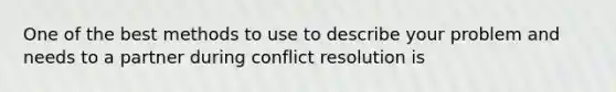 ​One of the best methods to use to describe your problem and needs to a partner during conflict resolution is