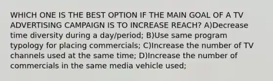 WHICH ONE IS THE BEST OPTION IF THE MAIN GOAL OF A TV ADVERTISING CAMPAIGN IS TO INCREASE REACH? A)Decrease time diversity during a day/period; B)Use same program typology for placing commercials; C)Increase the number of TV channels used at the same time; D)Increase the number of commercials in the same media vehicle used;