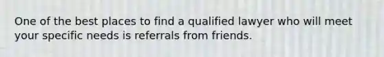 One of the best places to find a qualified lawyer who will meet your specific needs is referrals from friends.