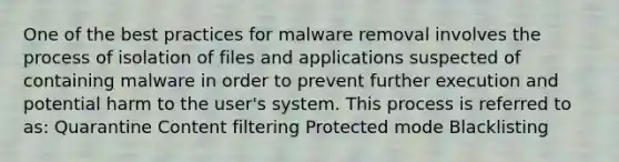 One of the best practices for malware removal involves the process of isolation of files and applications suspected of containing malware in order to prevent further execution and potential harm to the user's system. This process is referred to as: Quarantine Content filtering Protected mode Blacklisting