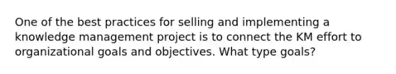 One of the best practices for selling and implementing a knowledge management project is to connect the KM effort to organizational goals and objectives. What type goals?