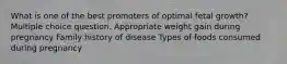 What is one of the best promoters of optimal fetal growth? Multiple choice question. Appropriate weight gain during pregnancy Family history of disease Types of foods consumed during pregnancy