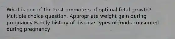 What is one of the best promoters of optimal fetal growth? Multiple choice question. Appropriate weight gain during pregnancy Family history of disease Types of foods consumed during pregnancy