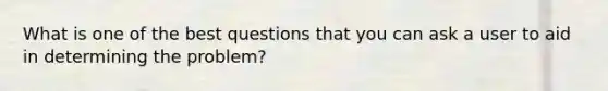 What is one of the best questions that you can ask a user to aid in determining the problem?