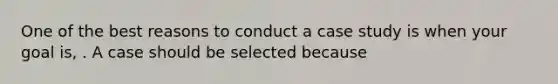 One of the best reasons to conduct a case study is when your goal is, . A case should be selected because