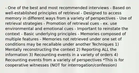 - One of the best and most recommended interviews - Based on well-established principles of retrieval - Designed to access memory in different ways from a variety of perspectives - Use of retrieval strategies - Promotion of retrieval cues - ex. use environmental and emotional cues - Important to reinstate the context - Basic underlying principles - Memories composed of multiple features - Memories not retrieved under one set of conditions may be recallable under another Techniques 1) Mentally reconstructing the context 2) Reporting ALL the information 3) Recounting events in a variety of orders 4) Recounting events from a variety of perspectives *This is for cooperative witnesses (NOT for interrogation/confession)