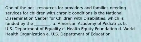 One of the best resources for providers and families needing services for children with chronic conditions is the National Dissemination Center for Children with Disabilities, which is funded by the ________. a. American Academy of Pediatrics b. U.S. Department of Equality c. Health Equity Foundation d. World Health Organization e. U.S. Department of Education